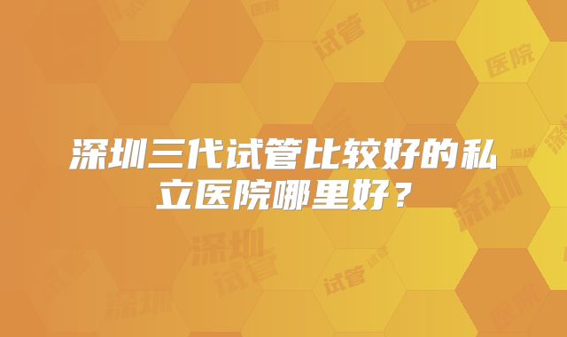 深圳三代试管比较好的私立医院哪里好？
