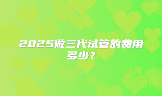 2025做三代试管的费用多少?