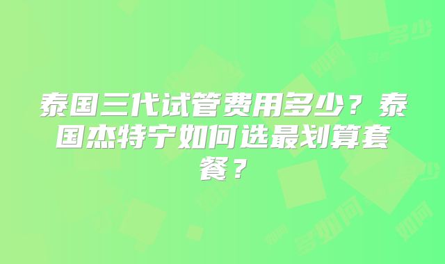 泰国三代试管费用多少?泰国杰特宁如何选最划算套餐?