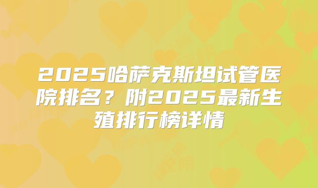 2025哈萨克斯坦试管医院排名？附2025最新生殖排行榜详情