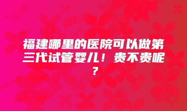 福建哪里的医院可以做第三代试管婴儿！贵不贵呢？