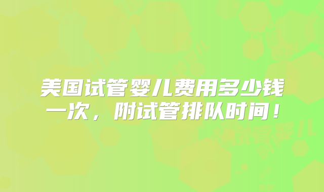 美国试管婴儿费用多少钱一次，附试管排队时间！