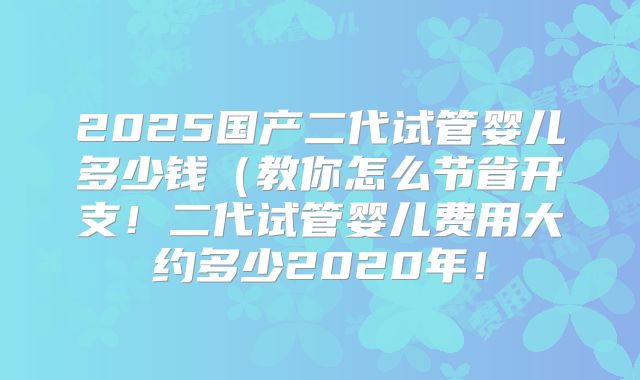 2025国产二代试管婴儿多少钱（教你怎么节省开支！二代试管婴儿费用大约多少2020年！