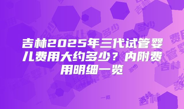 吉林2025年三代试管婴儿费用大约多少？内附费用明细一览