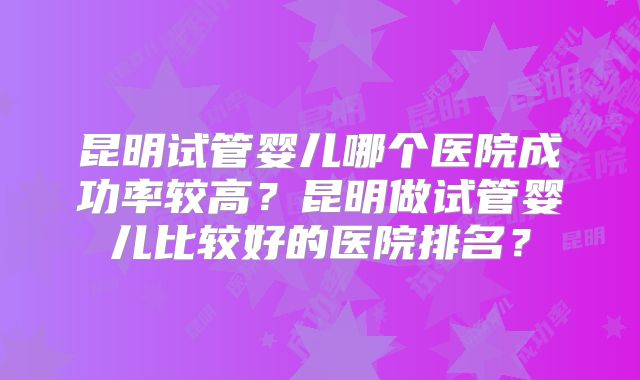 昆明试管婴儿哪个医院成功率较高？昆明做试管婴儿比较好的医院排名？