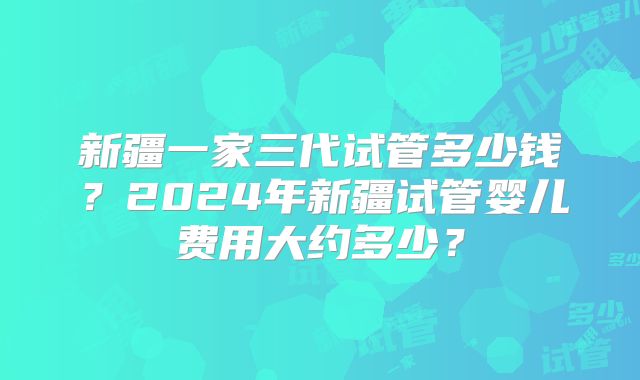 新疆一家三代试管多少钱?2024年新疆试管婴儿费用大约多少?