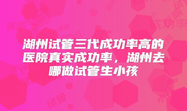 湖州试管三代成功率高的医院真实成功率,湖州去哪做试管生小孩