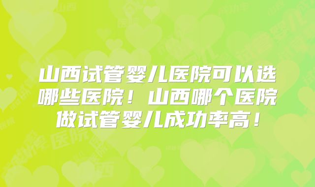 山西试管婴儿医院可以选哪些医院！山西哪个医院做试管婴儿成功率高！