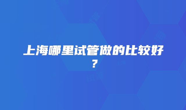 上海哪里试管做的比较好？