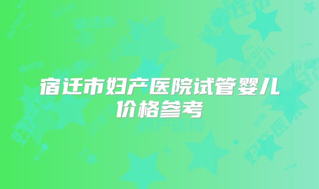 宿迁市妇产医院试管婴儿价格参考
