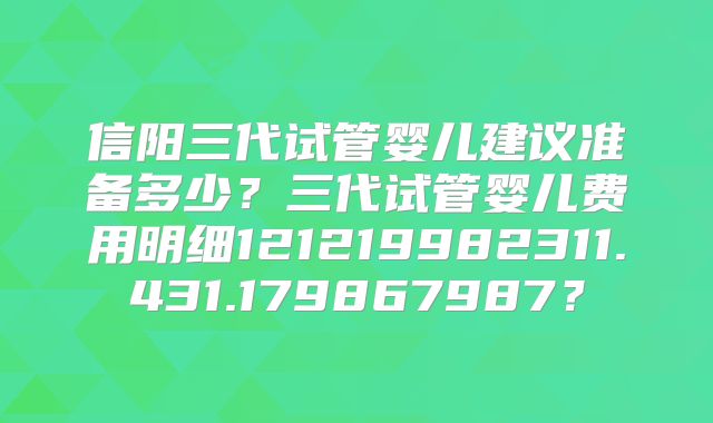 信阳三代试管婴儿建议准备多少？三代试管婴儿费用明细121219982311.431.179867987？