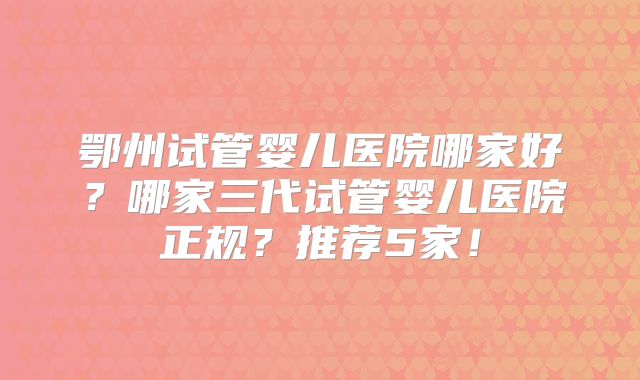 鄂州试管婴儿医院哪家好？哪家三代试管婴儿医院正规？推荐5家！