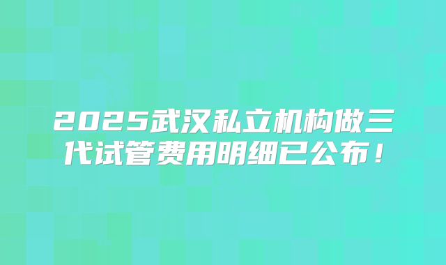 2025武汉私立机构做三代试管费用明细已公布！