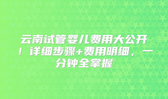 云南试管婴儿费用大公开!详细步骤+费用明细,一分钟全掌握