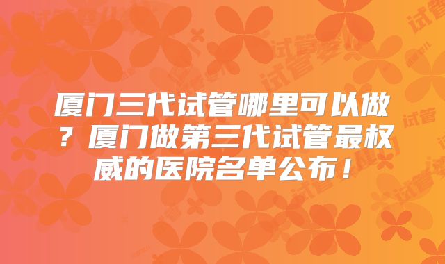 厦门三代试管哪里可以做？厦门做第三代试管最权威的医院名单公布！