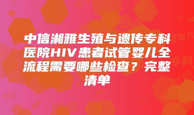 中信湘雅生殖与遗传专科医院HIV患者试管婴儿全流程需要哪些检查？完整清单