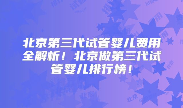 北京第三代试管婴儿费用全解析！北京做第三代试管婴儿排行榜！