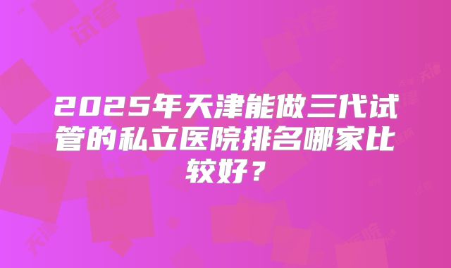 2025年天津能做三代试管的私立医院排名哪家比较好？