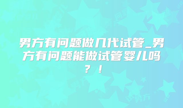 男方有问题做几代试管_男方有问题能做试管婴儿吗？！