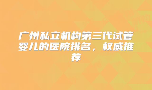 广州私立机构第三代试管婴儿的医院排名，权威推荐