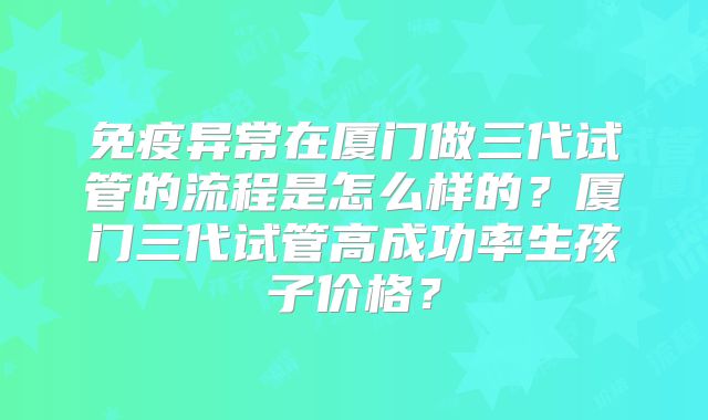 免疫异常在厦门做三代试管的流程是怎么样的？厦门三代试管高成功率生孩子价格？
