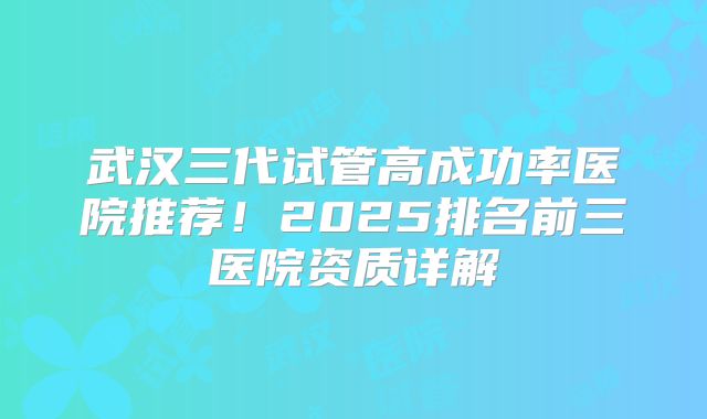 武汉三代试管高成功率医院推荐!2025排名前三医院资质详解
