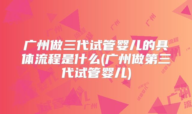 广州做三代试管婴儿的具体流程是什么(广州做第三代试管婴儿)