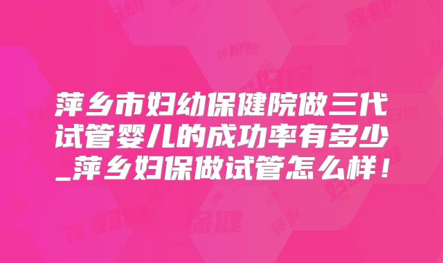 萍乡市妇幼保健院做三代试管婴儿的成功率有多少_萍乡妇保做试管怎么样！