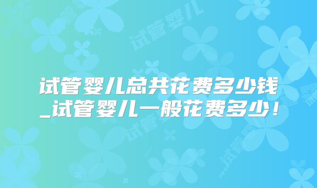试管婴儿总共花费多少钱_试管婴儿一般花费多少!