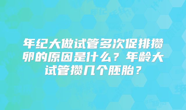 年纪大做试管多次促排攒卵的原因是什么?年龄大试管攒几个胚胎?