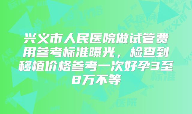 兴义市人民医院做试管费用参考标准曝光,检查到移植价格参考一次好孕3至8万不等