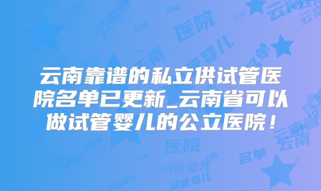 云南靠谱的私立供试管医院名单已更新_云南省可以做试管婴儿的公立医院!