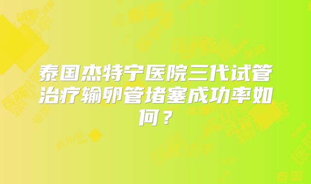 泰国杰特宁医院三代试管治疗输卵管堵塞成功率如何？