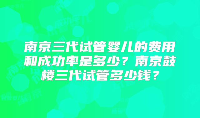 南京三代试管婴儿的费用和成功率是多少？南京鼓楼三代试管多少钱？