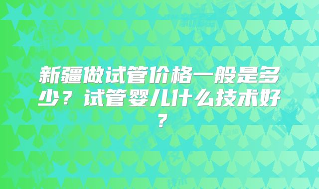 新疆做试管价格一般是多少？试管婴儿什么技术好？