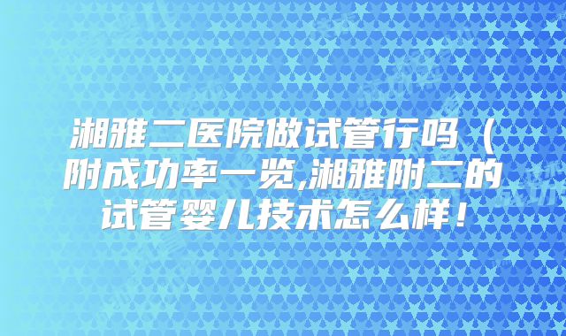 湘雅二医院做试管行吗（附成功率一览,湘雅附二的试管婴儿技术怎么样！