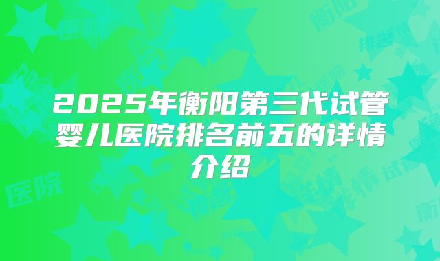 2025年衡阳第三代试管婴儿医院排名前五的详情介绍
