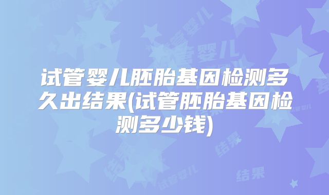 试管婴儿胚胎基因检测多久出结果(试管胚胎基因检测多少钱)