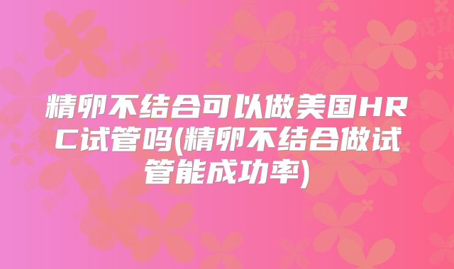 精卵不结合可以做美国HRC试管吗(精卵不结合做试管能成功率)