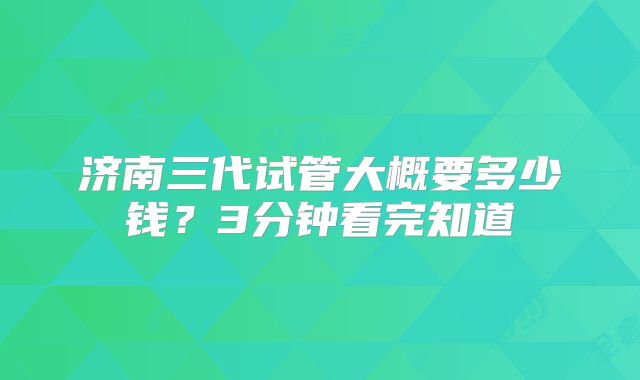 济南三代试管大概要多少钱?3分钟看完知道