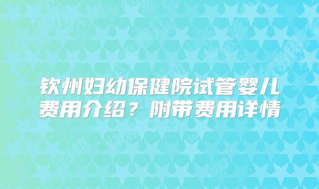钦州妇幼保健院试管婴儿费用介绍？附带费用详情
