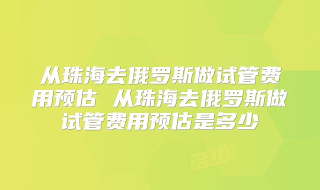 从珠海去俄罗斯做试管费用预估 从珠海去俄罗斯做试管费用预估是多少