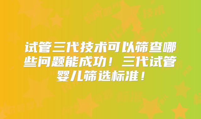 试管三代技术可以筛查哪些问题能成功!三代试管婴儿筛选标准!