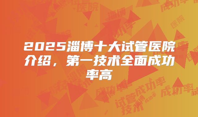2025淄博十大试管医院介绍,第一技术全面成功率高