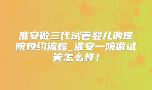 淮安做三代试管婴儿的医院预约流程_淮安一院做试管怎么样！