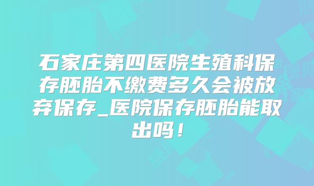 石家庄第四医院生殖科保存胚胎不缴费多久会被放弃保存_医院保存胚胎能取出吗！