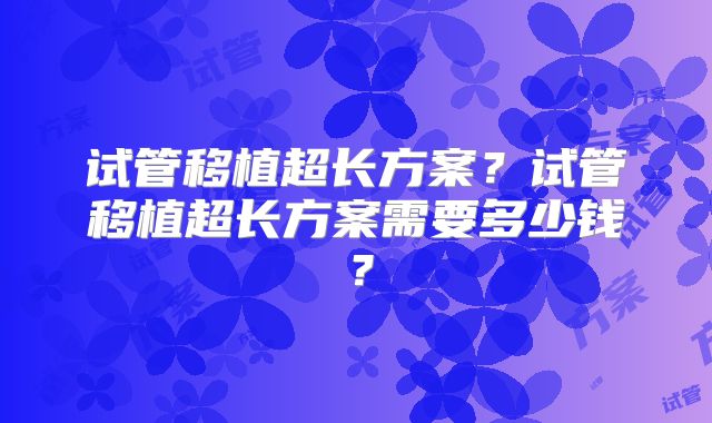 试管移植超长方案？试管移植超长方案需要多少钱？