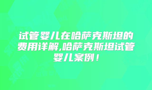 试管婴儿在哈萨克斯坦的费用详解,哈萨克斯坦试管婴儿案例！