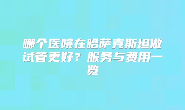 哪个医院在哈萨克斯坦做试管更好？服务与费用一览