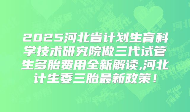 2025河北省计划生育科学技术研究院做三代试管生多胎费用全新解读,河北计生委三胎最新政策！